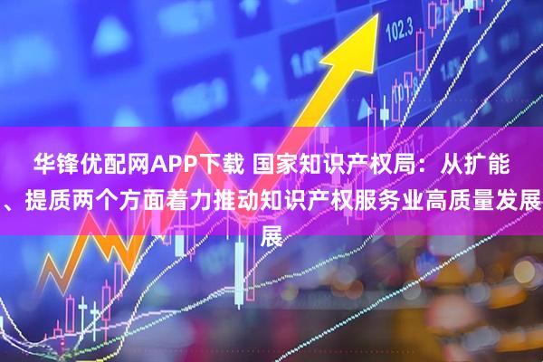 华锋优配网APP下载 国家知识产权局：从扩能、提质两个方面着力推动知识产权服务业高质量发展