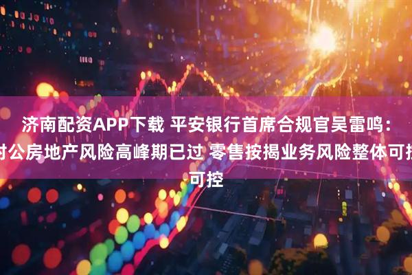 济南配资APP下载 平安银行首席合规官吴雷鸣：对公房地产风险高峰期已过 零售按揭业务风险整体可控