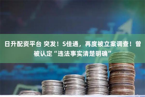 日升配资平台 突发！S佳通，再度被立案调查！曾被认定“违法事实清楚明确”